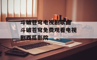 斗破苍穹电视剧歌曲 斗破苍穹免费观看电视剧西瓜影院