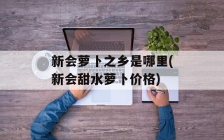 新会萝卜之乡是哪里(新会甜水萝卜价格)