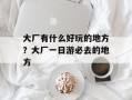 大厂有什么好玩的地方？大厂一日游必去的地方