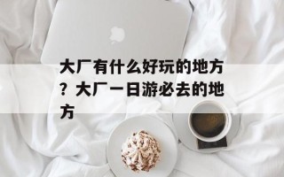 大厂有什么好玩的地方？大厂一日游必去的地方