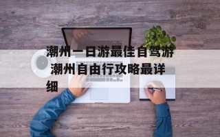 潮州一日游最佳自驾游 潮州自由行攻略最详细
