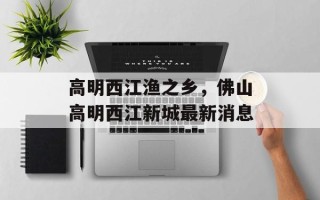 高明西江渔之乡，佛山高明西江新城最新消息
