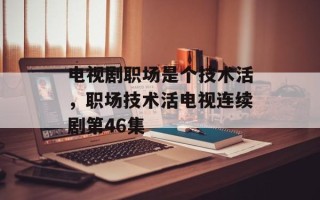 电视剧职场是个技术活，职场技术活电视连续剧第46集
