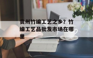 贵州竹编工艺之乡？竹编工艺品批发市场在哪里