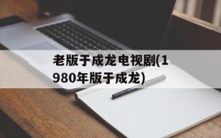 老版于成龙电视剧(1980年版于成龙)