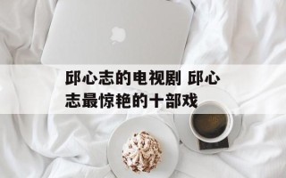 邱心志的电视剧 邱心志最惊艳的十部戏