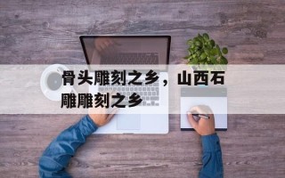 骨头雕刻之乡，山西石雕雕刻之乡