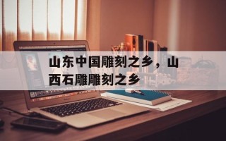 山东中国雕刻之乡，山西石雕雕刻之乡