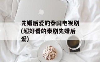 先婚后爱的泰国电视剧(超好看的泰剧先婚后爱)