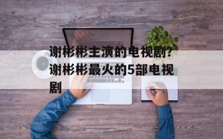 谢彬彬主演的电视剧？谢彬彬最火的5部电视剧