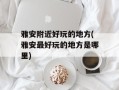 雅安附近好玩的地方(雅安最好玩的地方是哪里)