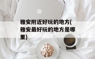雅安附近好玩的地方(雅安最好玩的地方是哪里)