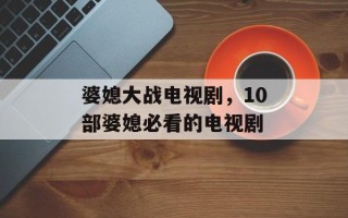 婆媳大战电视剧，10部婆媳必看的电视剧