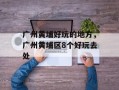 广州黄埔好玩的地方，广州黄埔区8个好玩去处