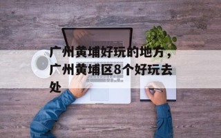 广州黄埔好玩的地方，广州黄埔区8个好玩去处
