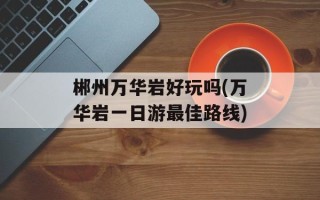 郴州万华岩好玩吗(万华岩一日游最佳路线)