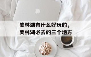 美林湖有什么好玩的，美林湖必去的三个地方