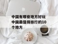 中国有哪些地方好玩 中国最值得旅行的10个地方
