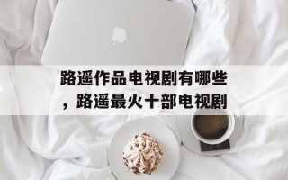路遥作品电视剧有哪些，路遥最火十部电视剧