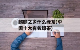 麒麟之乡什么绿茶(中国十大有名绿茶)