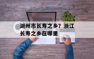 湖州市长寿之乡？浙江长寿之乡在哪里