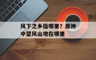 风下之乡指哪里？原神中望风山地在哪里