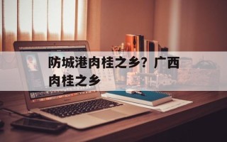 防城港肉桂之乡？广西肉桂之乡