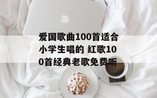 爱国歌曲100首适合小学生唱的 红歌100首经典老歌免费听