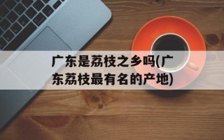 广东是荔枝之乡吗(广东荔枝最有名的产地)