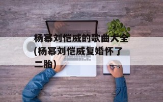 杨幂刘恺威的歌曲大全(杨幂刘恺威复婚怀了二胎)