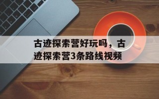 古迹探索营好玩吗，古迹探索营3条路线视频