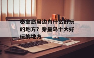 秦皇岛周边有什么好玩的地方？秦皇岛十大好玩的地方