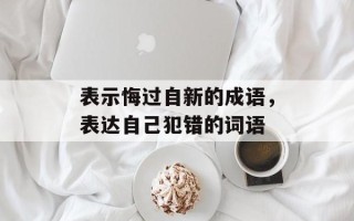表示悔过自新的成语，表达自己犯错的词语