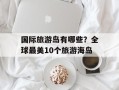 国际旅游岛有哪些？全球最美10个旅游海岛