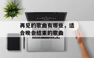 再见的歌曲有哪些，适合晚会结束的歌曲