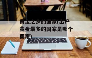 黄金之乡的国家(出产黄金最多的国家是哪个国家)