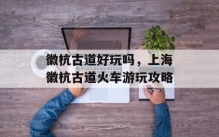 徽杭古道好玩吗，上海徽杭古道火车游玩攻略