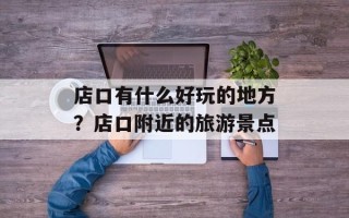 店口有什么好玩的地方？店口附近的旅游景点