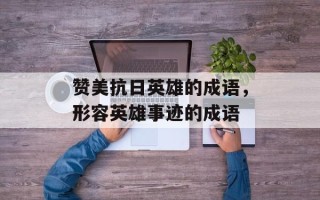 赞美抗日英雄的成语，形容英雄事迹的成语
