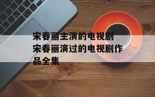 宋春丽主演的电视剧 宋春丽演过的电视剧作品全集