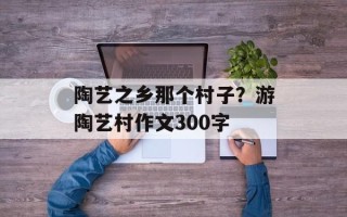 陶艺之乡那个村子？游陶艺村作文300字
