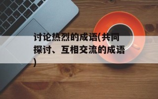 讨论热烈的成语(共同探讨、互相交流的成语)