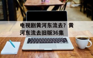 电视剧黄河东流去？黄河东流去旧版36集