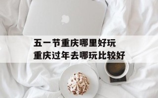 五一节重庆哪里好玩 重庆过年去哪玩比较好