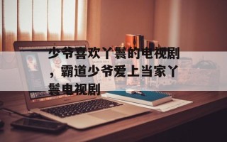 少爷喜欢丫鬟的电视剧，霸道少爷爱上当家丫鬟电视剧