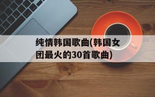 纯情韩国歌曲(韩国女团最火的30首歌曲)