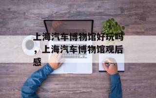 上海汽车博物馆好玩吗，上海汽车博物馆观后感
