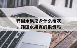韩国水果之乡什么档次，韩国水果真的很贵吗