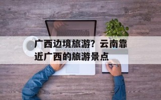 广西边境旅游？云南靠近广西的旅游景点