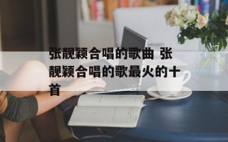 张靓颖合唱的歌曲 张靓颖合唱的歌最火的十首